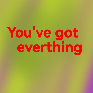 You've got.. Everything.