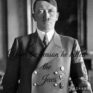 You’re the reason he killed the Jews